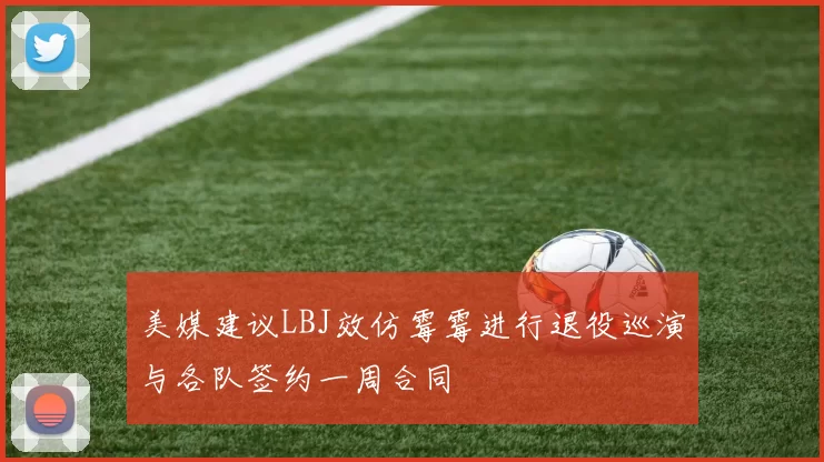 美媒建议LBJ效仿霉霉进行退役巡演与各队签约一周合同
