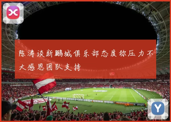 陈涛谈新鹏城俱乐部态度称压力不大感恩团队支持