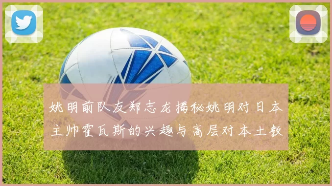 姚明前队友郑志龙揭秘姚明对日本主帅霍瓦斯的兴趣与高层对本土教练的偏好