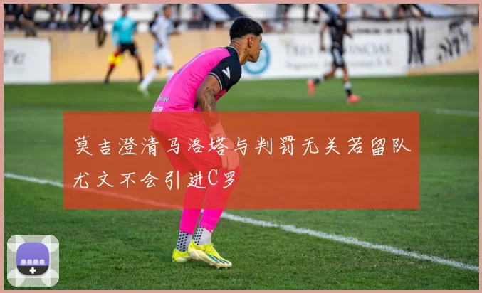 莫吉澄清马洛塔与判罚无关若留队尤文不会引进C罗