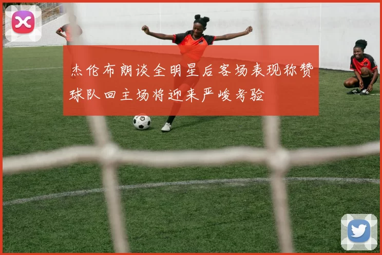 杰伦布朗谈全明星后客场表现称赞球队回主场将迎来严峻考验