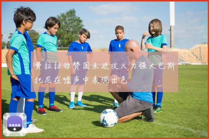 费拉拉称赞国米进攻火力强大巴斯托尼在嘘声中表现出色