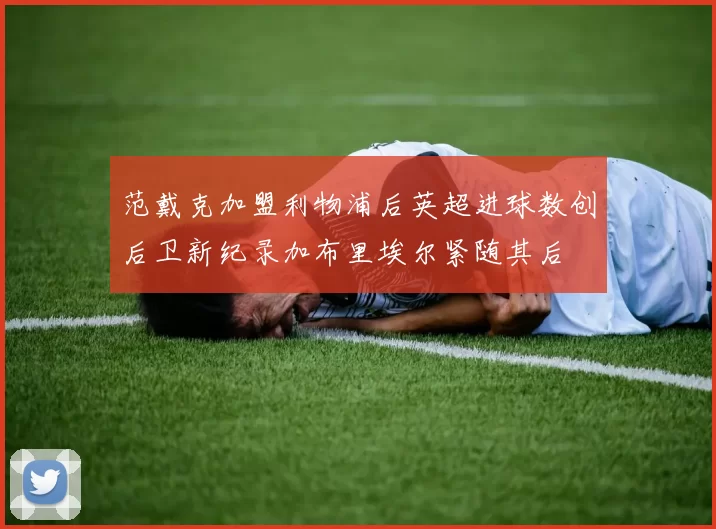 范戴克加盟利物浦后英超进球数创后卫新纪录加布里埃尔紧随其后