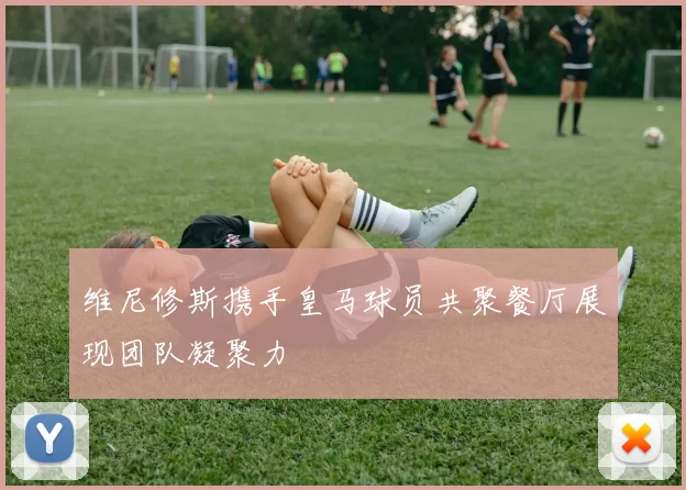 维尼修斯携手皇马球员共聚餐厅展现团队凝聚力