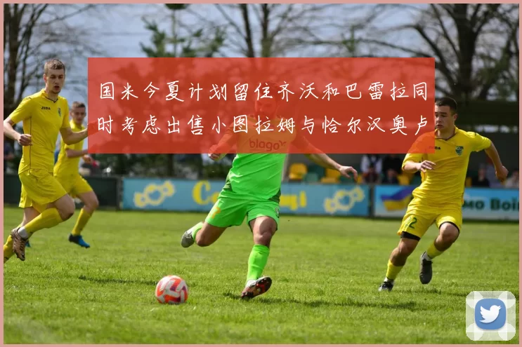 国米今夏计划留住齐沃和巴雷拉同时考虑出售小图拉姆与恰尔汉奥卢